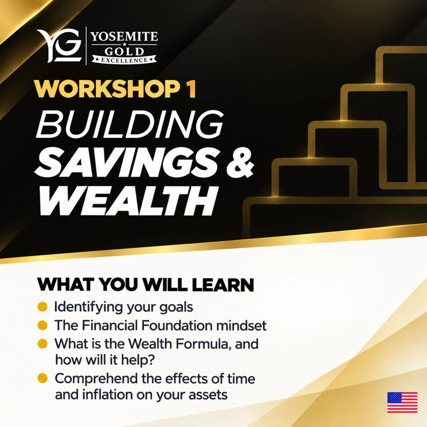 Workshop 1: Building Savings & Wealth. What you will learn: Identifying your goals; The Financial Foundation mindset; What is the Wealth Formula, and how will it help?; Comprehend the effects of time and inflation on your assets.