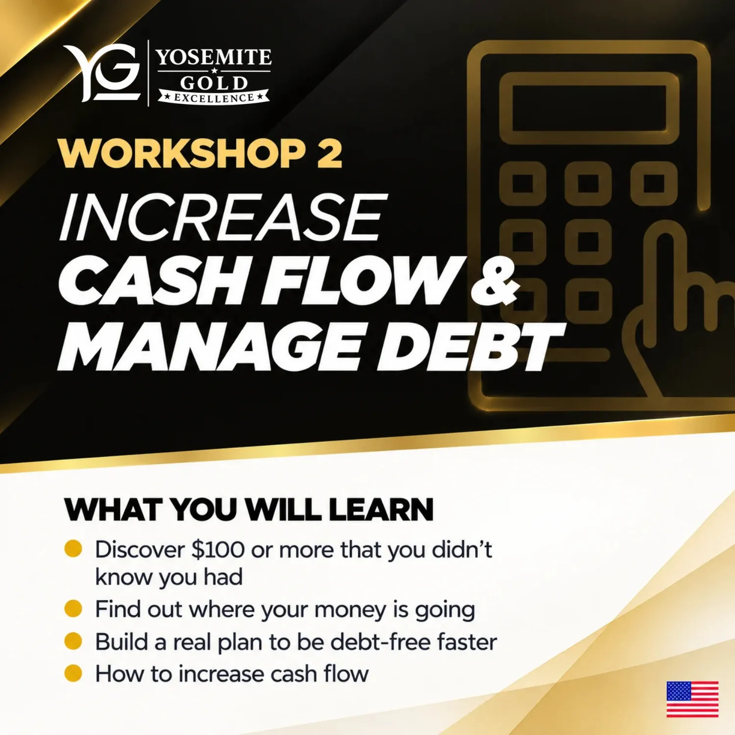 Workshop 2: Increase Cash Flow & Manage Debt. What you will learn: Discover $100 or more that you didn't know you had; Find out where your money is going; Build a real plan to be debt-free faster; How to increase cash flow.