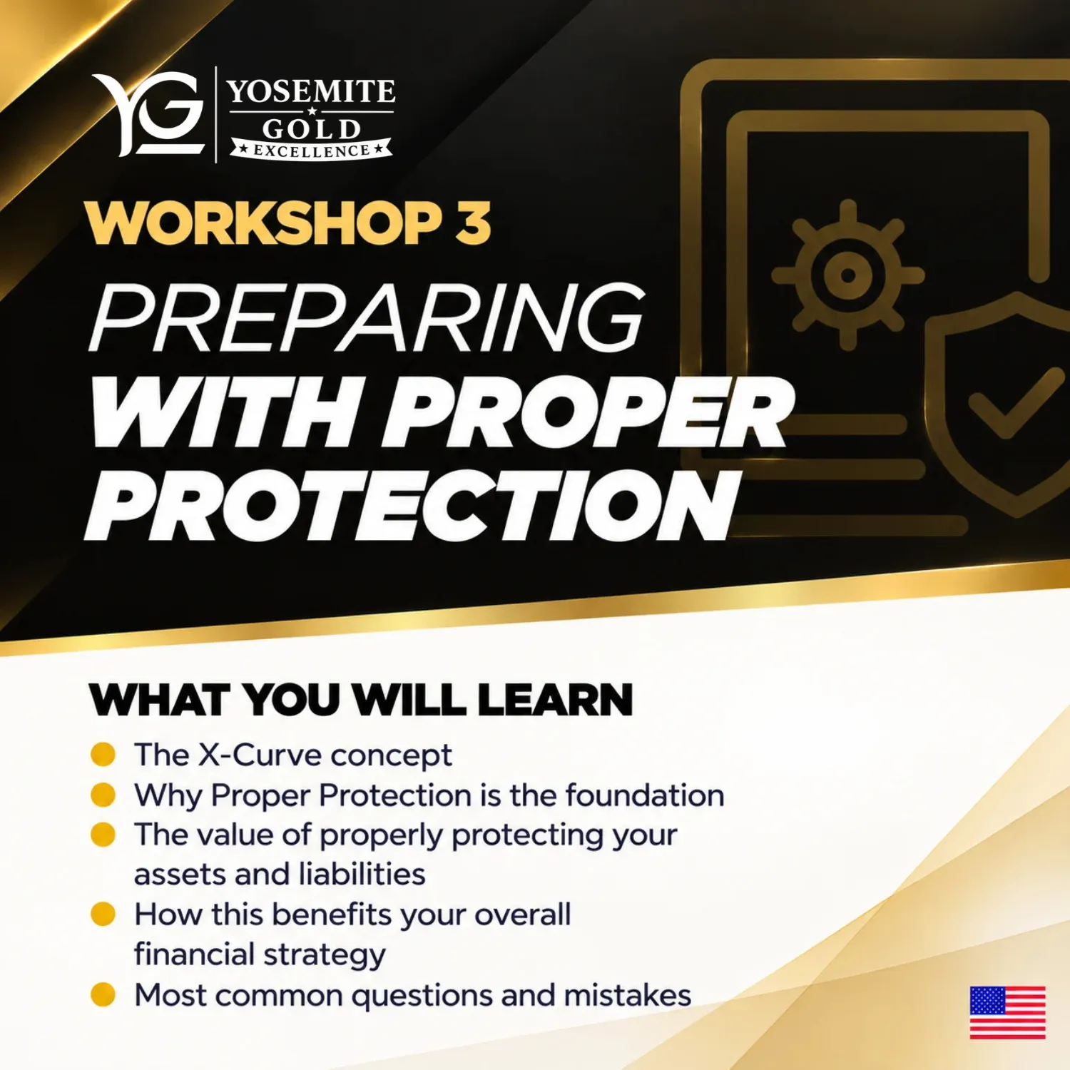 Workshop 3: Preparing with Proper Protection. What you will learn: The X-Curve concept; Why Proper Protection is the foundation; The value of properly protecting your assets and liabilities; How this benefits your overall financial strategy; Most common questions and mistakes.