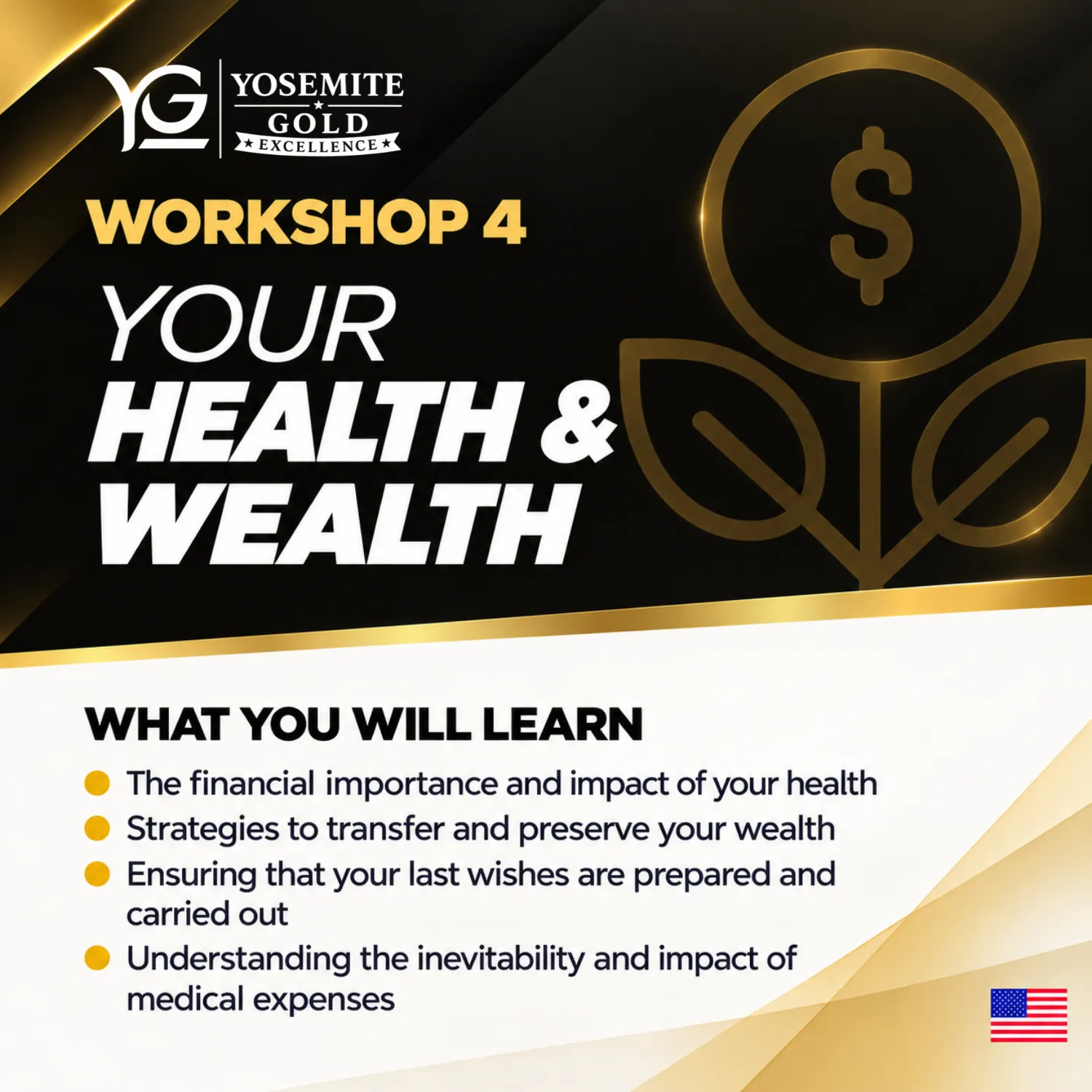 Workshop 4: Your Health & Wealth. What you will learn: The financial importance and impact of your health; Strategies to transfer and preserve your wealth; Ensuring that your last wishes are prepared and carried out; Understanding the inevitability and impact of medical expenses.