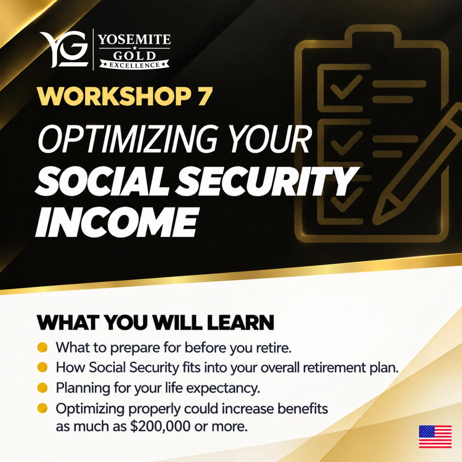 Workshop 7: Optimizing Your Social Security Income. What you will learn: What to prepare for before you retire; How Social Security fits into your overall retirement plan; Planning for your life expectancy; Optimizing properly could increase benefits as much as $200,000 or more.